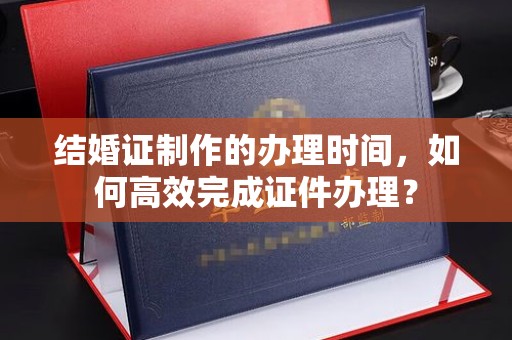 巴林右旗结婚证制作的办理时间，如何高效完成证件办理？